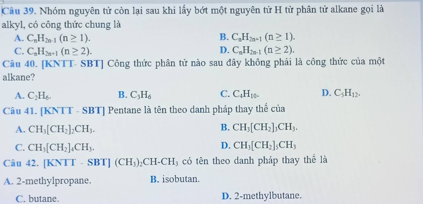 Nhóm nguyên tử còn lại sau khi lấy bớt một nguyên tử H từ phân tử alkane gọi là
alkyl, có công thức chung là
A. C_nH_2n-1(n≥ 1). B. C_nH_2n+1(n≥ 1).
C. C_nH_2n+1(n≥ 2). D. C_nH_2n-1(n≥ 2). 
Câu 40. [KNTT- SBT] Công thức phân tử nào sau đây không phải là công thức của một
alkane?
A. C_2H_6. B. C_3H_6 C. C_4H_10. D. C_5H_12. 
Câu 41. [KNTT - SBT] Pentane là tên theo danh pháp thay thế của
A. CH_3[CH_2]_2CH_3. B. CH_3[CH_2]_3CH_3.
C. CH_3[CH_2]_4CH_3. D. CH_3[CH_2]_5CH_3
Câu 42. [KNTT-SBT](CH_3)_2CH-CH_3 có tên theo danh pháp thay thể là
A. 2 -methylpropane. B. isobutan.
C. butane. D. 2 -methylbutane.