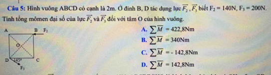 Hình vuông ABCD có cạnh là 2m. Ở đinh B, D tác dụng lực vector F_2,vector F_3 biết F_2=140N,F_3=200N.
Tinh tổng mômen đại số của lực vector F_2 và vector F_3 đối với tâm O của hình vuông.
A. sumlimits overline M=422,8Nm
B. sumlimits overline M=340Nm
C. sumlimits overline M=-142,8Nm
D. sumlimits overline M=142,8Nm