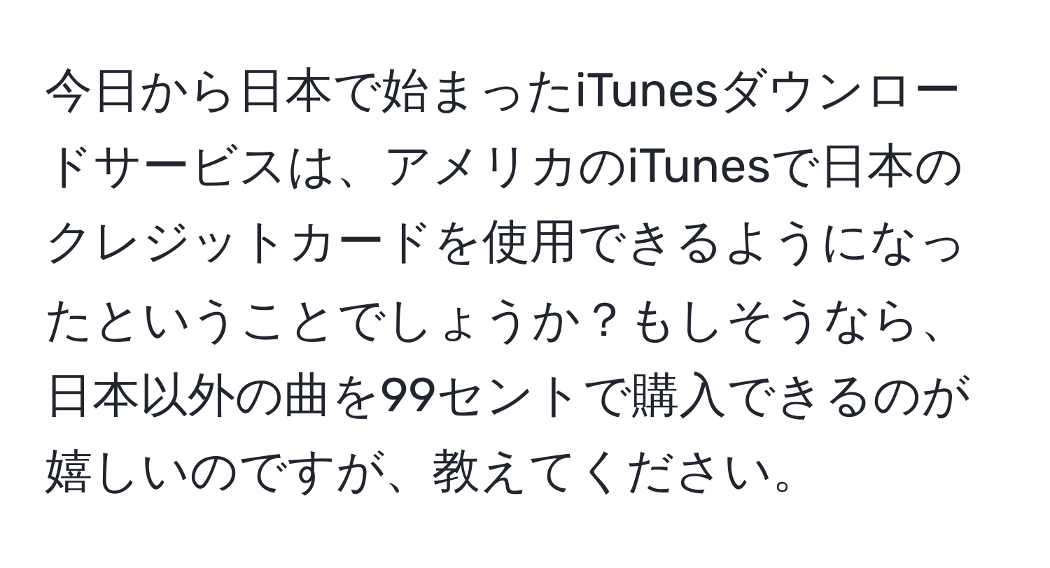 今日から日本で始まったiTunesダウンロードサービスは、アメリカのiTunesで日本のクレジットカードを使用できるようになったということでしょうか？もしそうなら、日本以外の曲を99セントで購入できるのが嬉しいのですが、教えてください。