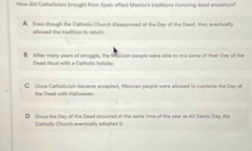 How did Catholicism brought from Spain affect Mexico's traditions honoring dead ancestors?
A Even though the Catholic Church disspproved of the Day of the Dead, they eventually
allowed the tradition to return.
B After many years of struggle, the Muxican people were able to mix some of their Day of the
Dead ritual with a Catholic holidey.
C Once Catholicism became accepted, Mexican people were allowed to combine the Day of
the Dead with Halloween.
D Since the Day of the Dead occurred at the same time of the year as All Saints Day, the
Catholic Church eventually sdopted it.