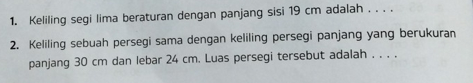 Keliling segi lima beraturan dengan panjang sisi 19 cm adalah . . . . 
2. Keliling sebuah persegi sama dengan keliling persegi panjang yang berukuran 
panjang 30 cm dan lebar 24 cm. Luas persegi tersebut adalah . . . .