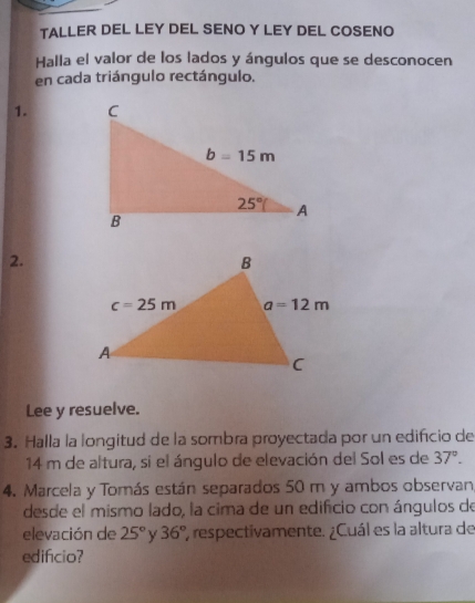 TALLER DEL LEY DEL SENO Y LEY DEL COSENO
Halla el valor de los lados y ángulos que se desconocen
en cada triángulo rectángulo.
1. 
2.
Lee y resuelve.
3. Halla la longitud de la sombra proyectada por un edifício de
14 m de altura, si el ángulo de elevación del Sol es de 37°.
4. Marcela y Tomás están separados 50 m y ambos observan
desde el mismo lado, la cima de un edificio con ángulos de
elevación de 25° Y 36° ', respectivamente. ¿Cuál es la altura de
edificio?