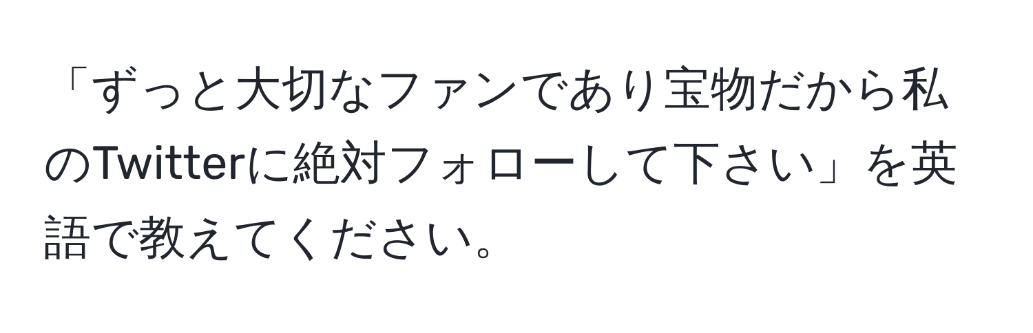 「ずっと大切なファンであり宝物だから私のTwitterに絶対フォローして下さい」を英語で教えてください。