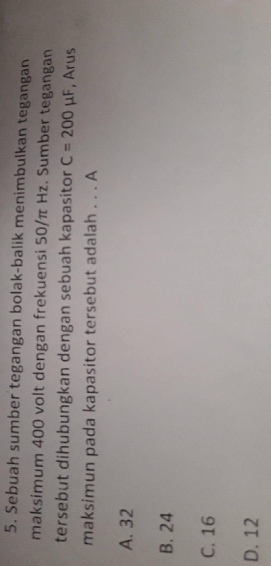 Sebuah sumber tegangan bolak-balik menimbulkan tegangan
maksimum 400 volt dengan frekuensi 50/π Hz. Sumber tegangan
tersebut dihubungkan dengan sebuah kapasitor C=200mu F , Arus
maksimun pada kapasitor tersebut adalah . . . A
A. 32
B. 24
C. 16
D. 12