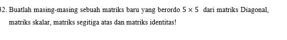 Buatlah masing-masing sebuah matriks baru yang berordo 5* 5 dari matriks Diagonal, 
matriks skalar, matriks segitiga atas dan matriks identitas!