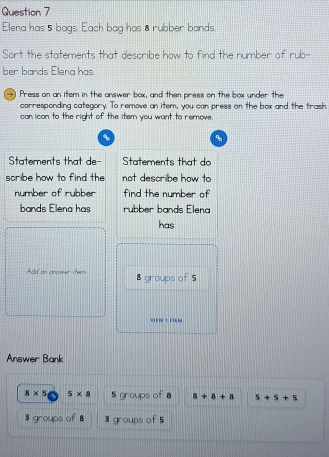 Elena has 5 bags. Each bag has 8 rubber bands
Sort the statements that describe how to find the number of rub-
ber bands Elena has
→) Press on an item in the answer box, and then press on the box under the
corresponding category. To remove an item, you can press on the box and the trash
can icon to the right of the item you want to remove.
、
Statements that de- Statements that do
scribe how to find the not describe how to
number of rubber find the number of
bands Elena has rubber bands Elena
has
Add an anvwer ster 8 groups of 5
wiEm t i76M
Answer Bank
8* 5 5* 8 5 groups of 8 a+a+a 5+5+5
3 groups of B 3 groups of 5