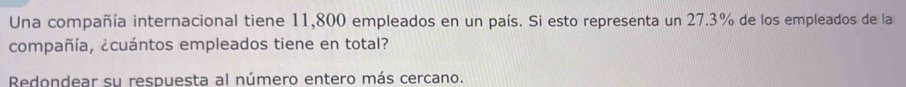 Una compañía internacional tiene 11,800 empleados en un país. Si esto representa un 27.3% de los empleados de la 
compañía, ¿cuántos empleados tiene en total? 
Redondear su respuesta al número entero más cercano.