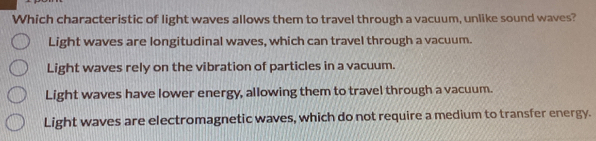 Which characteristic of light waves allows them to travel through a vacuum, unlike sound waves?
Light waves are longitudinal waves, which can travel through a vacuum.
Light waves rely on the vibration of particles in a vacuum.
Light waves have lower energy, allowing them to travel through a vacuum.
Light waves are electromagnetic waves, which do not require a medium to transfer energy.