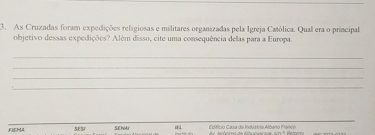 As Cruzadas foram expedições religiosas e militares organizadas pela Igreja Católica. Qual era o principal 
objetivo dessas expedições? Além disso, cite uma consequência delas para a Europa. 
_ 
_ 
_ 
_ 
FIEMA SESI SENAI IEL Edifício Casa da Indústria Albano Franco 
Instituto Av. Jerônimo de Albuaueraue. s/n° Retorno