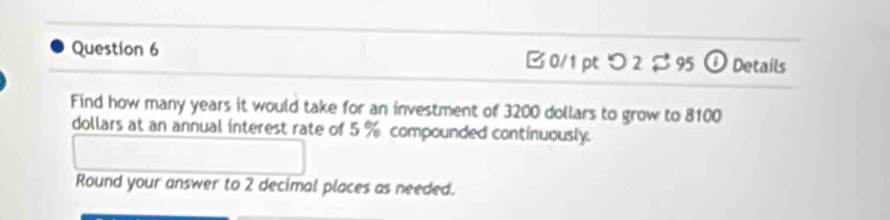 つ 2 $ 95 ① Details 
Find how many years it would take for an investment of 3200 dollars to grow to 8100
dollars at an annual interest rate of 5 % compounded continuously. 
Round your answer to 2 decimal places as needed.