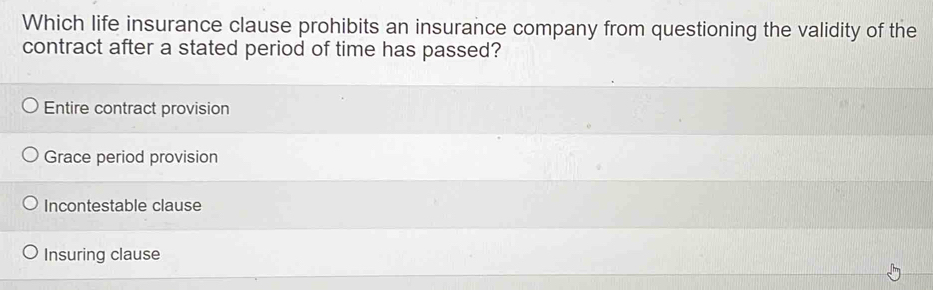 Which life insurance clause prohibits an insurance company from questioning the validity of the
contract after a stated period of time has passed?
Entire contract provision
Grace period provision
Incontestable clause
Insuring clause