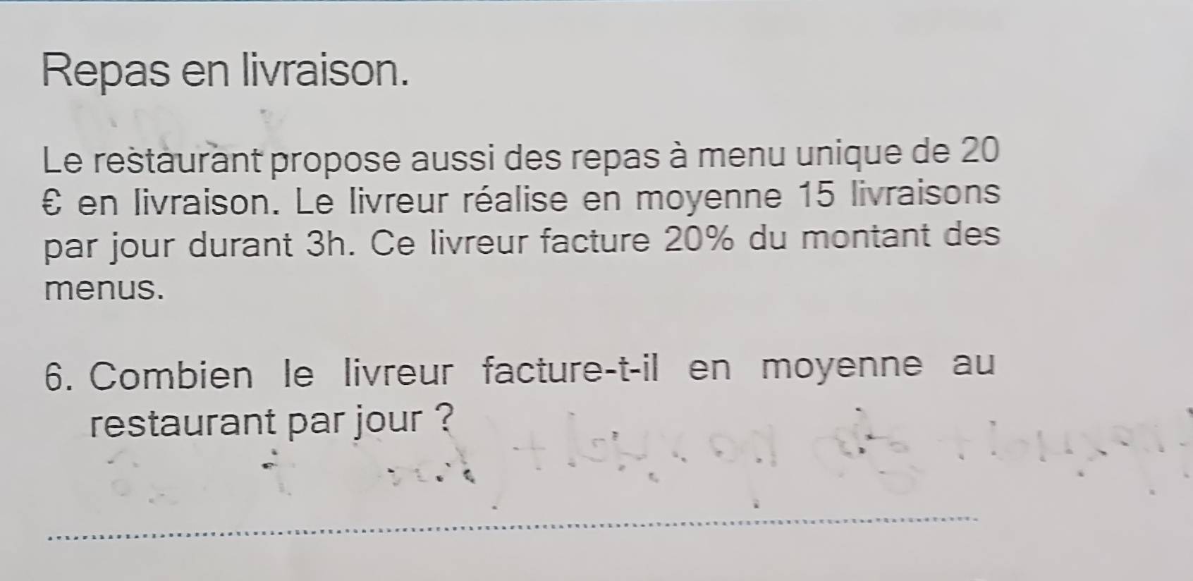 Repas en livraison. 
Le restaurant propose aussi des repas à menu unique de 20
£ en livraison. Le livreur réalise en moyenne 15 livraisons 
par jour durant 3h. Ce livreur facture 20% du montant des 
menus. 
6. Combien le livreur facture-t-il en moyenne au 
restaurant par jour ?