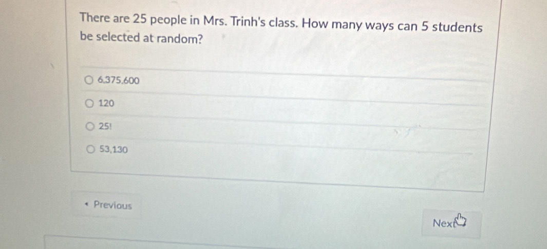 There are 25 people in Mrs. Trinh's class. How many ways can 5 students
be selected at random?
6,375.600
120
25!
53,130
Previous
Next