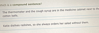 Which is a compound sentence?
The thermometer and the cough syrup are in the medicine cabinet next to th
cotton balls.
Katie dislikes radishes, so she always orders her salad without them.