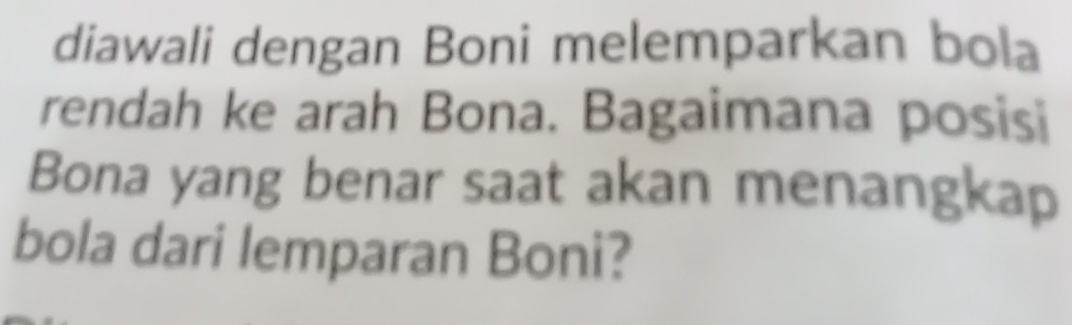 diawali dengan Boni melemparkan bola 
rendah ke arah Bona. Bagaimana posisi 
Bona yang benar saat akan menangkap 
bola dari lemparan Boni?