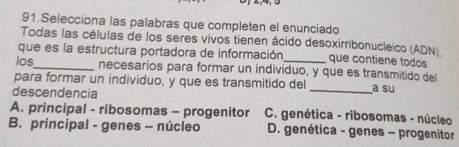 Selecciona las palabras que completen el enunciado
Todas las células de los seres vivos tienen ácido desoxirribonucleico (ADN).
que es la estructura portadora de información que contiene todos
los_ necesarios para formar un individuo, y que es transmitido del
para formar un individuo, y que es transmitido del _a su
descendencia
A. principal - ribosomas - progenitor C. genética - ribosomas - núcleo
B. principal - genes - núcleo D. genética - genes - progenitor