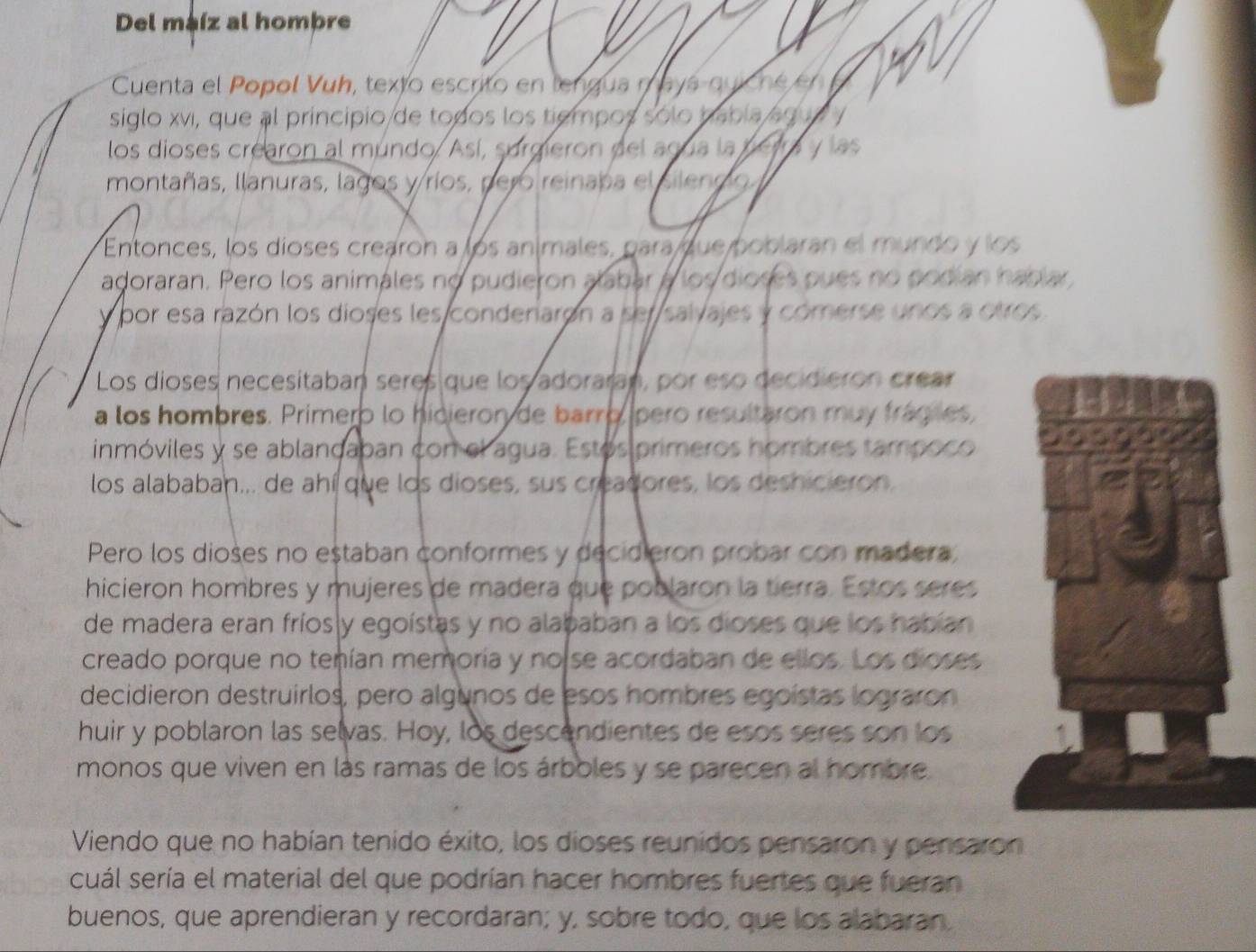 Del maíz al hombre
Cuenta el Popol Vuh, texto escrito en lengua mayá quicné en 
siglo xvi, que al principio de todos los tiempos sólo había agu e  y
los dioses crearon al mundo. Así, surgieron del agua la perra y las
montañas, llanuras, lagos y ríos, pero reinaba el silendo
Entonces, los díoses crearon a los anímales, para que poblaran el mundo y los
adoraran. Pero los animales no pudieron alabar a los dioses pues no podian hablar
y por esa razón los dioses les condenarón a ser salvajes y cómerse unos a otros.
Los dioses necesitaban seres que los adoraran, por eso decidieron crear
a los hombres. Primero lo hidieron de barro pero resultaron muy frágies,
inmóviles y se ablançaban con el agua. Estós primeros hombres tampoco 
los alababan... de ahí que los dioses, sus creadores, los deshicieron.
Pero los dioses no estaban conformes y decidieron probar con madera,
hicieron hombres y mujeres de madera que poblaron la tierra. Estos seres
de madera eran fríos y egoístas y no alababan a los dioses que los habían
creado porque no tenían memoría y noise acordaban de ellos. Los dioses
decidieron destruirlos, pero algunos de esos hombres egoístas lograron
huir y poblaron las selvas. Hoy, los descendientes de esos seres son los
monos que viven en lás ramas de los árboles y se parecen al hombre
Viendo que no habían tenido éxito, los dioses reunidos pensaron y pensaron
cuál sería el material del que podrían hacer hombres fuertes que fueran
buenos, que aprendieran y recordaran; y, sobre todo, que los alabaran.