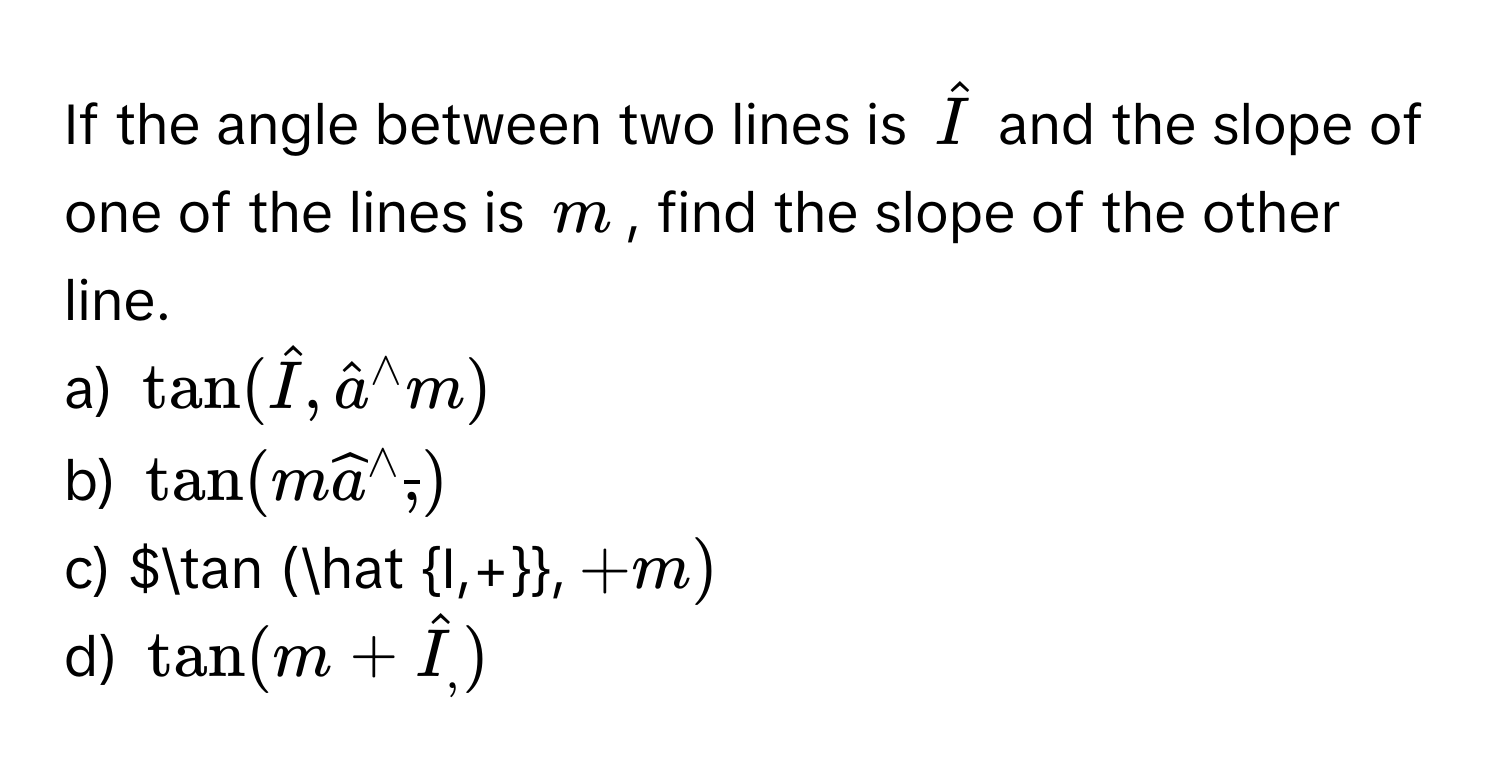 If the angle between two lines is $hatI$ and the slope of one of the lines is $m$, find the slope of the other line. 
a) $tan (hat I,hat a^((wedge)m)$
b) $tan (mwidehat a^(wedge)overline ,))$
c) $tan (hat I,+, +m)$
d) $tan (m+hat I_,)$