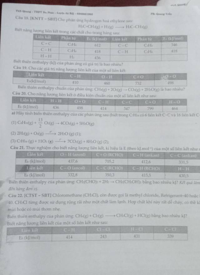 TNS Quang - THPT ta Phác - Luyện thị XG - 6348881995 Phi Qieng Trần
Cầu 13. [KNTT - SBT] Cho phần ứng hydrogen hoá ethylene sau:
H_2C=CH_2(g)+H_2)to HC-CH_3(g)
Biết năng hưọng liên kết trong các ch
Biế có giá trị là bao nhiều?
Câu 19, Cho các giả trị năng l
thalpy chuẩn của phân ứng: CH_4(g)+2O_2(g)to CO_2(g)+2H_2O(g) là bao nhiều?
Câu 20. Cho năng lượng liên kết ở điều kiện chuẩn của một số liên kết như sau:
hiên enthalpy của các phân ứng sau (biết trong C:Hu có 6 liên kết C-C và 16 liên kết C-
(1) CaHn(g)+ 13/2 O_2(g)to 4CO_2(g)+5H_2O(g)
(2) 2H_2(g)+O_2(g)to 2H_2O(g)(1);
(3) CH=(g)(g)+11O_2(g)to 7CO_2(g)+8H_2O(g)(2);
Cầu 21. Thực nghiệm cho biết năng lượng liên kết, kí h
Biến thiên enthalpy của phản ứng: CH_2(CHO)_2+2H_2to CH_2( (CH:OH): bằng bao nhiêu kJ? K²! quả làm
đến hàng đơn vị.
Câu 22. [CTST - SBT] Chloromethane (CH:Cl), còn được gọi là methyl chloride, Refrigerant-40 hoặc
40. CH:Cl từng được sử dụng rộng rãi như một chất làm lạnh. Hợp chất khí này rất dể chảy, có thề ki
mùi hoặc có mùi thơm nhẹ.
Biến thiên enthalpy của phản ứng: CH_4(g)+Cl_2(g)to CH_3Cl(g)+HCl(g) bāng bao nhiêu kJ?
liên kết như sau: