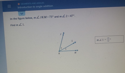 SEGMENTS AND ANGLES 
= Introduction to angle addition 
In the figure below, m∠ JKM=73° and m∠ 2=47°. 
Find m∠ 1.
m∠ 1=□°