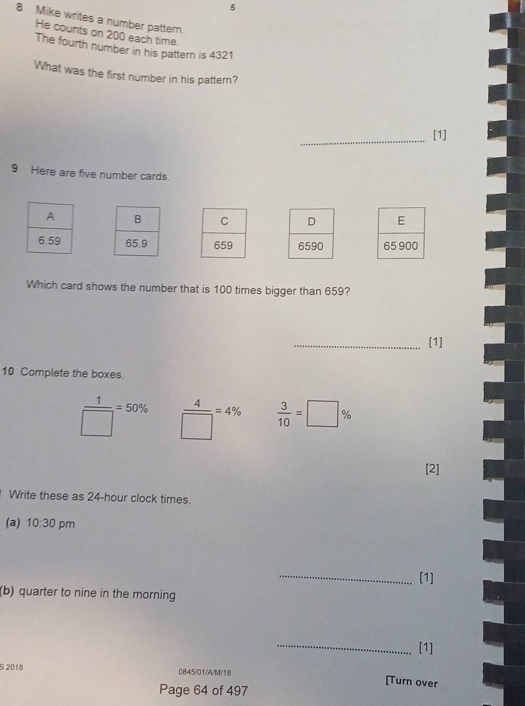 5 
8 Mike writes a number pattern. 
He counts on 200 each time. 
The fourth number in his pattern is 4321
What was the first number in his pattern? 
_[1] 
9 Here are five number cards. 

Which card shows the number that is 100 times bigger than 659? 
_[1] 
10 Complete the boxes.
 1/□  =50%  4/□  =4%  3/10 =□ %
[2] 
Write these as 24-hour clock times. 
(a) 10:30 pm 
_[1] 
(b) quarter to nine in the morning 
_ 
[1] 
§ 2018 0845/01/A/M/18 
[Turn over 
Page 64 of 497