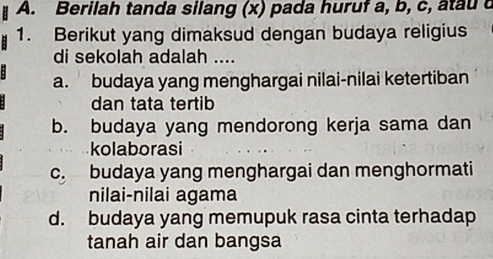 Berilah tanda silang (x) pada huruf a, b, c, atau c
1. Berikut yang dimaksud dengan budaya religius
di sekolah adalah ....
a. budaya yang menghargai nilai-nilai ketertiban
dan tata tertib
b. budaya yang mendorong kerja sama dan
kolaborasi
c. budaya yang menghargai dan menghormati
nilai-nilai agama
d. budaya yang memupuk rasa cinta terhadap
tanah air dan bangsa