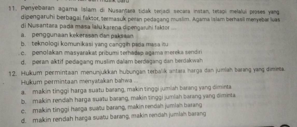 Penyebaran agama Islam di Nusantara tidak terjadi secara instan, tetapi melalui proses yang
dipengaruhi berbagai faktor, termasuk peran pedagang muslim. Agama Islam berhasil menyebar luas
di Nusantara pada masa lalu karena dipengaruhi faktor ....
a. penggunaan kekerasan dan paksaan
b. teknologi komunikasi yang canggih pada masa itu
c. penolakan masyarakat pribumi terhadap agama mereka sendiri
d. peran aktif pedagang muslim dalam berdagang dan berdakwah
12. Hukum permintaan menunjukkan hubungan terbalik antara harga dan jumlah barang yang diminta.
Hukum permintaan menyatakan bahwa ...
a. makin tinggi harga suatu barang, makin tinggi jumlah barang yang diminta
b. makin rendah harga suatu barang, makin tinggi jumlah barang yang diminta
c. makin tinggi harga suatu barang, makin rendah jumlah barang
d. makin rendah harga suatu barang, makin rendah jumlah barang