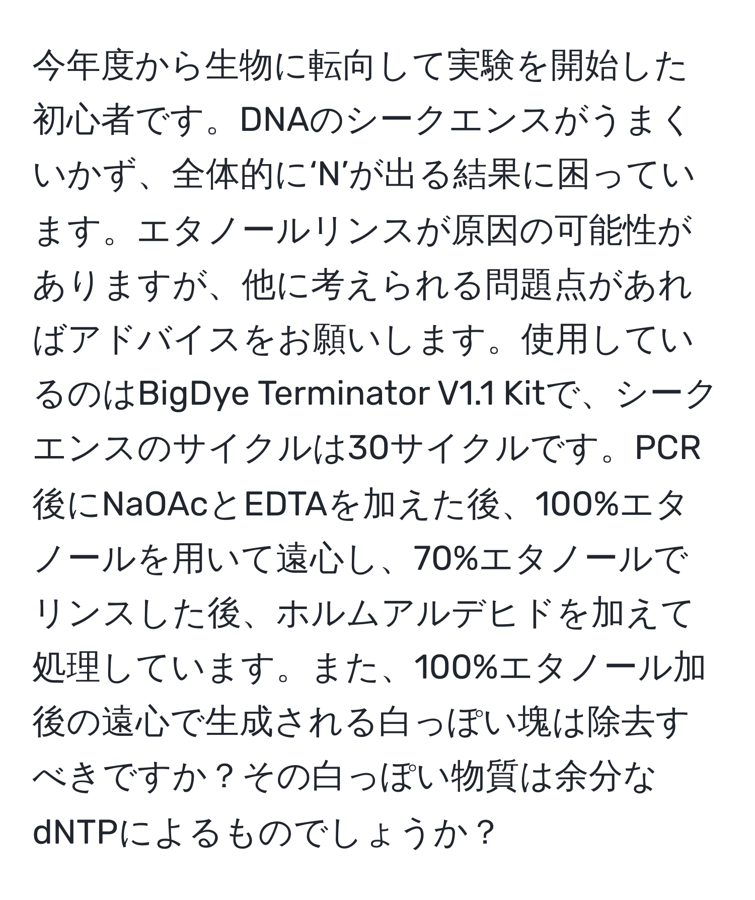 今年度から生物に転向して実験を開始した初心者です。DNAのシークエンスがうまくいかず、全体的に‘N’が出る結果に困っています。エタノールリンスが原因の可能性がありますが、他に考えられる問題点があればアドバイスをお願いします。使用しているのはBigDye Terminator V1.1 Kitで、シークエンスのサイクルは30サイクルです。PCR後にNaOAcとEDTAを加えた後、100%エタノールを用いて遠心し、70%エタノールでリンスした後、ホルムアルデヒドを加えて処理しています。また、100%エタノール加後の遠心で生成される白っぽい塊は除去すべきですか？その白っぽい物質は余分なdNTPによるものでしょうか？