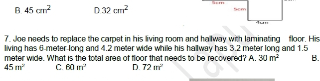 5cm
B. 45cm^2 D. 32cm^2
7. Joe needs to replace the carpet in his living room and hallway with laminating floor. His
living has 6-meter -long and 4.2 meter wide while his hallway has 3.2 meter long and 1.5
meter wide. What is the total area of floor that needs to be recovered? A. 30m^2 B.
45m^2 C. 60m^2 D. 72m^2