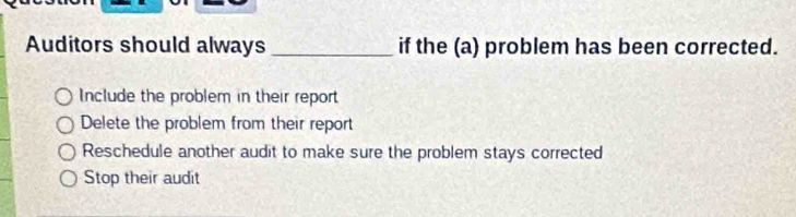 Auditors should always _if the (a) problem has been corrected.
Include the problem in their report
Delete the problem from their report
Reschedule another audit to make sure the problem stays corrected
Stop their audit