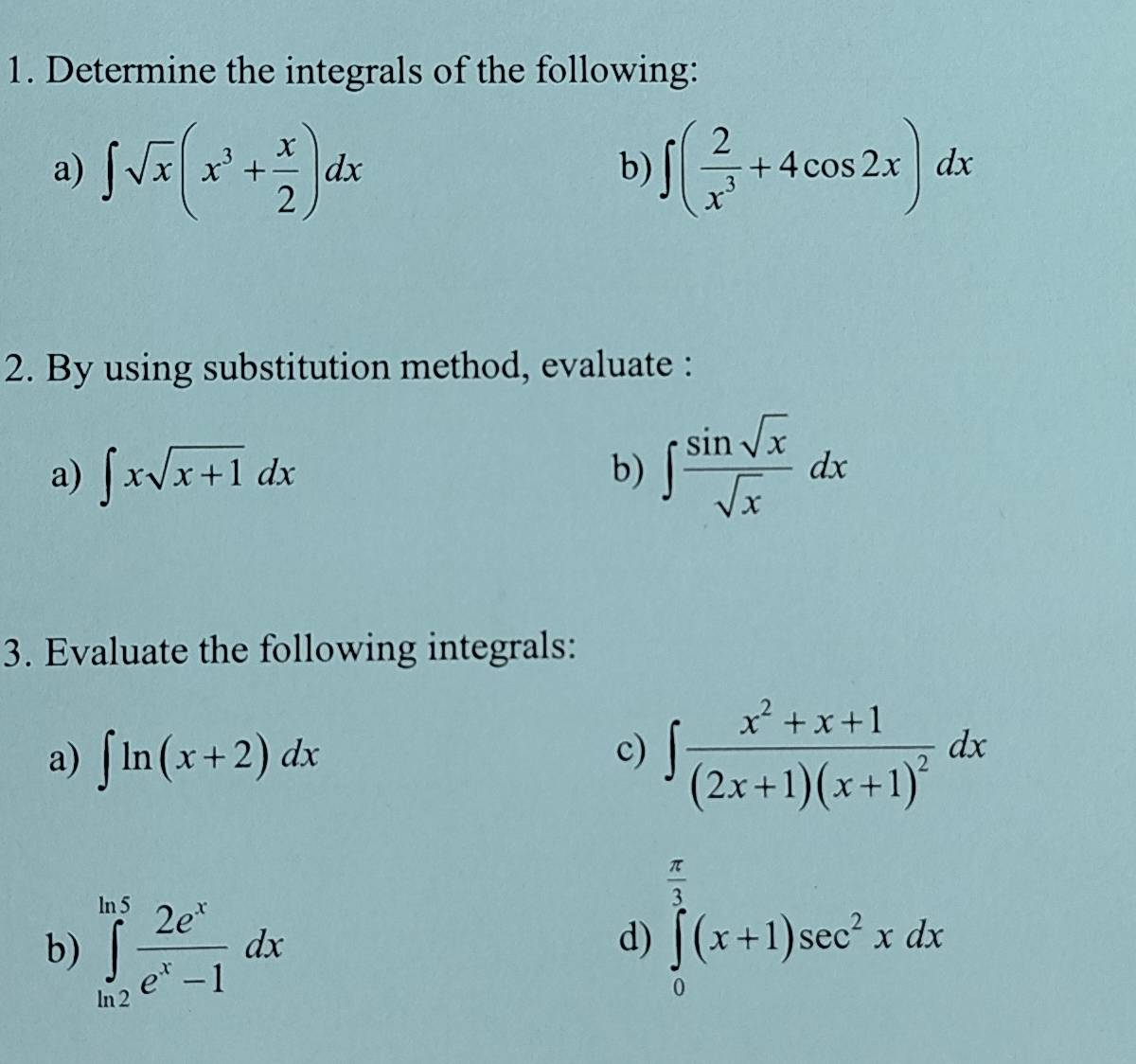 Determine the integrals of the following: 
a) ∈t sqrt(x)(x^3+ x/2 )dx ∈t ( 2/x^3 +4cos 2x)dx
b) 
2. By using substitution method, evaluate : 
a) ∈t xsqrt(x+1)dx b) ∈t  sin sqrt(x)/sqrt(x) dx
3. Evaluate the following integrals: 
a) ∈t ln (x+2)dx
c) ∈t frac x^2+x+1(2x+1)(x+1)^2dx
 π /3 
b) ∈tlimits _(ln 2)^(ln 5) 2e^x/e^x-1 dx
d) ∈tlimits _0^((frac π)3)(x+1)sec^2xdx