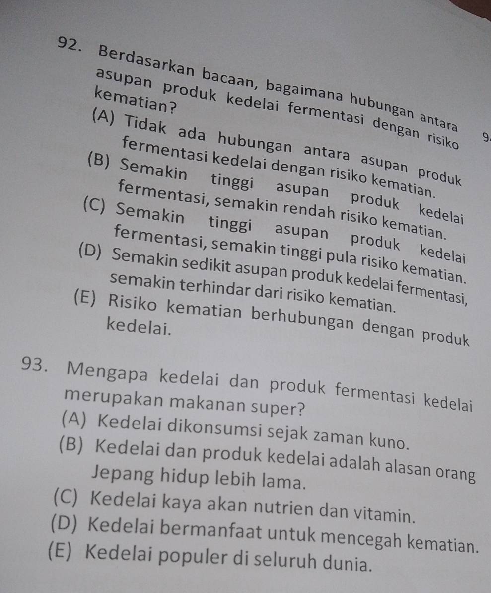 Berdasarkan bacaan, bagaimana hubungan antara
kematian?
asupan produk kedelai fermentasi dengan risik 9
(A) Tidak ada hubungan antara asupan produk
fermentasi kedelai dengan risiko kematian.
(B) Semakin tinggi asupan produk kedelai
fermentasi, semakin rendah risiko kematian.
(C) Semakin tinggi asupan produk kedelai
fermentasi, semakin tinggi pula risiko kematian.
(D) Semakin sedikit asupan produk kedelai fermentasi,
semakin terhindar dari risiko kematian.
(E) Risiko kematian berhubungan dengan produk
kedelai.
93. Mengapa kedelai dan produk fermentasi kedelai
merupakan makanan super?
(A) Kedelai dikonsumsi sejak zaman kuno.
(B) Kedelai dan produk kedelai adalah alasan orang
Jepang hidup lebih lama.
(C) Kedelai kaya akan nutrien dan vitamin.
(D) Kedelai bermanfaat untuk mencegah kematian.
(E) Kedelai populer di seluruh dunia.