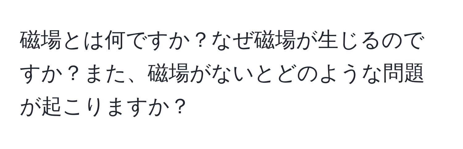 磁場とは何ですか？なぜ磁場が生じるのですか？また、磁場がないとどのような問題が起こりますか？