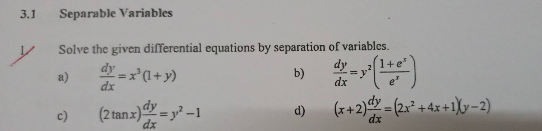 3.1 Separable Variables 
Solve the given differential equations by separation of variables. 
a)  dy/dx =x^3(1+y)
b)  dy/dx =y^2( (1+e^x)/e^x )
c) (2tan x) dy/dx =y^2-1 d) (x+2) dy/dx =(2x^2+4x+1)(y-2)