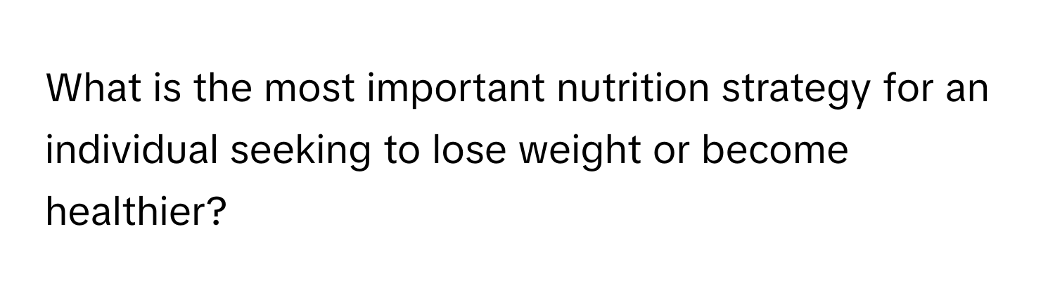 What is the most important nutrition strategy for an individual seeking to lose weight or become healthier?