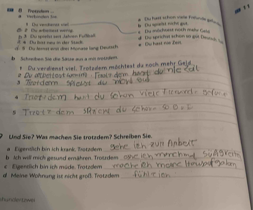 Troudem ..
□ 1 1
Verbinden Sie _a Du hast sch o viele rnd ge unde
1 Du verdienst viel.
b Du spielst nicht gut.
2 Du arbeitest wenig. e Du möchtest noch mehr Geld
b ā Du spielst seit Jahren Fußball. d Du sprichst schon so gu t eutsch T
4 Du bist neu in der Stadt.
5 Du lernst erst drei Monate lang Deutsch. e Du hast nie Zeit.
b Schreiben Sie die Sätze aus a mit trotzder.
_
1 Du verdienst viel. Trotzdem möchtest du noch mehr Geld,
__
_
D 
_
_3
_
_
4
_
_
_
5
_
_
Und Sie? Was machen Sie trotzdem? Schreiben Sie.
a Eigentlich bin ich krank, Trotzdem_
b Ich will mich gesund ernähren. Trotzdem_
c Eigentlich bin ich müde, Trotzdem_
d Meine Wohnung ist nicht groß, Trotzdem_
hundertzwei