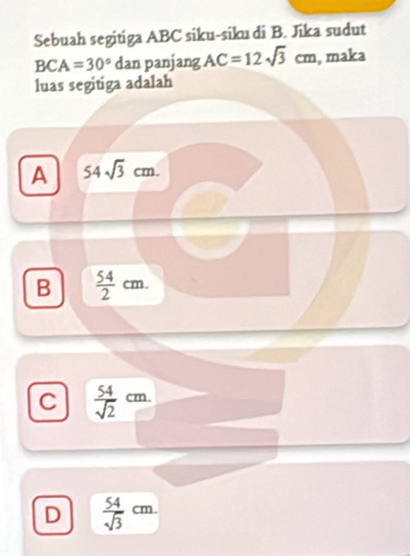 Sebuah segitiga ABC siku-siku di B. Jika sudut
BCA=30° dan panjang AC=12sqrt(3)cm , maka
luas segitiga adalah
A 54sqrt(3)cm.
B  54/2 cm.
C  54/sqrt(2) cm.
D  54/sqrt(3) cm.