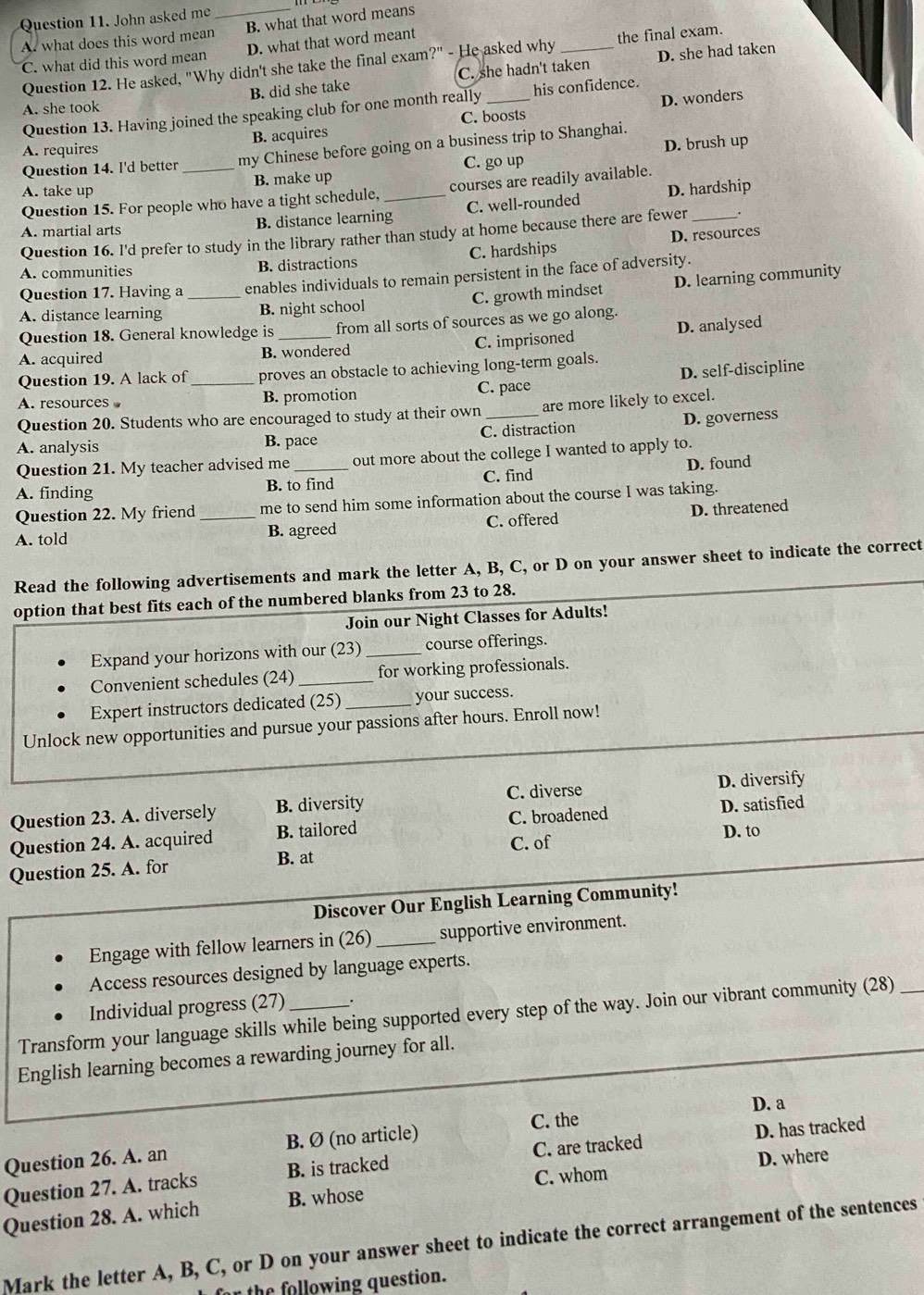 John asked me
A. what does this word mean_ B. what that word means
C. what did this word mean D. what that word meant
Question 12. He asked, "Why didn't she take the final exam?" - He asked why _the final exam.
B. did she take C. she hadn't taken D. she had taken
Question 13. Having joined the speaking club for one month really _his confidence.
A. she took
D. wonders
A. requires B. acquires C. boosts
Question 14. I'd better_ my Chinese before going on a business trip to Shanghai. D. brush up
C. go up
A. take up B. make up
Question 15. For people who have a tight schedule, courses are readily available.
A. martial arts B. distance learning_ C. well-rounded D. hardship
Question 16. l'd prefer to study in the library rather than study at home because there are fewer .
A. communities B. distractions C. hardships D. resources
Question 17. Having a_ enables individuals to remain persistent in the face of adversity.
C. growth mindset D. learning community
A. distance learning B. night school
Question 18. General knowledge is from all sorts of sources as we go along.
A. acquired B. wondered C. imprisoned D. analysed
Question 19. A lack of proves an obstacle to achieving long-term goals.
A. resources _B. promotion C. pace D. self-discipline
Question 20. Students who are encouraged to study at their own are more likely to excel.
A. analysis B. pace C. distraction D. governess
Question 21. My teacher advised me out more about the college I wanted to apply to.
A. finding B. to find C. find D. found
Question 22. My friend me to send him some information about the course I was taking.
A. told _B. agreed C. offered D. threatened
Read the following advertisements and mark the letter A, B, C, or D on your answer sheet to indicate the correct
option that best fits each of the numbered blanks from 23 to 28.
Join our Night Classes for Adults!
Expand your horizons with our (23)_ course offerings.
Convenient schedules (24)_ for working professionals.
Expert instructors dedicated (25)_ your success.
Unlock new opportunities and pursue your passions after hours. Enroll now!
Question 23. A. diversely B. diversity C. diverse D. diversify
Question 24. A. acquired B. tailored C. broadened D. satisfied
B. at C. of D. to
Question 25. A. for
Discover Our English Learning Community!
Engage with fellow learners in (26) _supportive environment.
Access resources designed by language experts.
Individual progress (27) .
Transform your language skills while being supported every step of the way. Join our vibrant community (28)
English learning becomes a rewarding journey for all.
C. the
Question 26. A. an B. Ø (no article) D. a
Question 27. A. tracks B. is tracked C. are tracked D. has tracked
C. whom D. where
Question 28. A. which B. whose
Mark the letter A, B, C, or D on your answer sheet to indicate the correct arrangement of the sentences
far the following question.