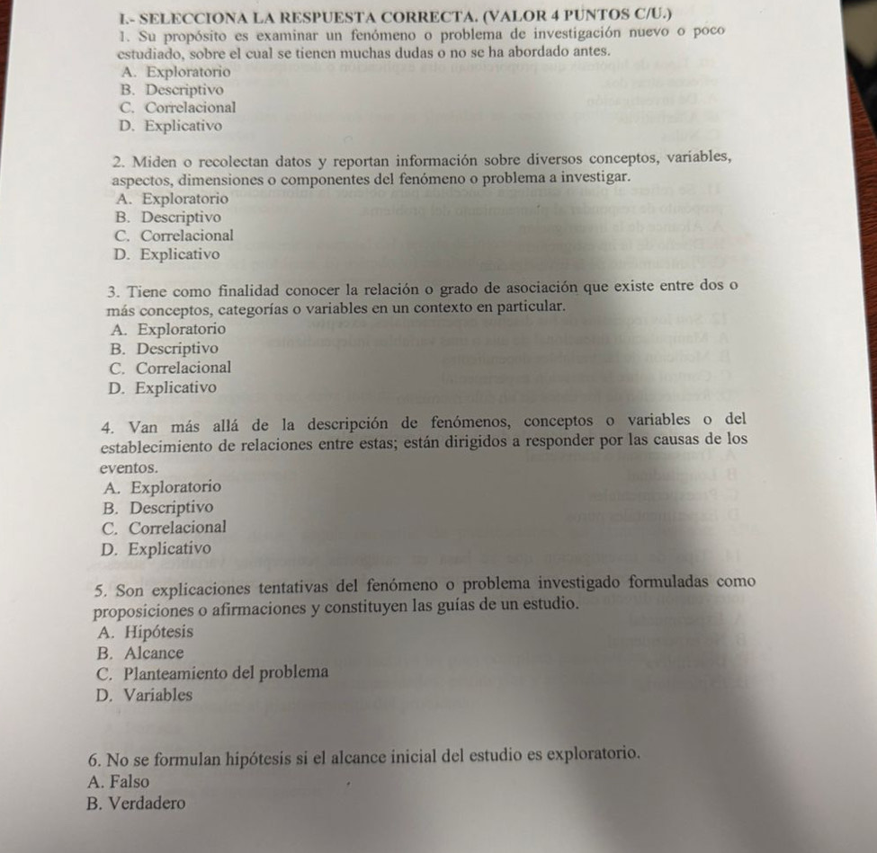 I- SELECCIONA LA RESPUESTA CORRECTA. (VALOR 4 PUNTOS C/U.)
1. Su propósito es examinar un fenómeno o problema de investigación nuevo o poco
cstudiado, sobre el cual se tiencn muchas dudas o no se ha abordado antes.
A. Exploratorio
B. Descriptivo
C. Correlacional
D. Explicativo
2. Miden o recolectan datos y reportan información sobre diversos conceptos, varíables,
aspectos, dimensiones o componentes del fenómeno o problema a investigar.
A. Exploratorio
B. Descriptivo
C. Correlacional
D. Explicativo
3. Tiene como finalidad conocer la relación o grado de asociación que existe entre dos o
más conceptos, categorías o variables en un contexto en particular.
A. Exploratorio
B. Descriptivo
C. Correlacional
D. Explicativo
4. Van más allá de la descripción de fenómenos, conceptos o variables o del
establecimiento de relaciones entre estas; están dirigidos a responder por las causas de los
eventos.
A. Exploratorio
B. Descriptivo
C. Correlacional
D. Explicativo
5. Son explicaciones tentativas del fenómeno o problema investigado formuladas como
proposiciones o afirmaciones y constituyen las guías de un estudio.
A. Hipótesis
B. Alcance
C. Planteamiento del problema
D. Variables
6. No se formulan hipótesis si el alcance inicial del estudio es exploratorio.
A. Falso
B. Verdadero