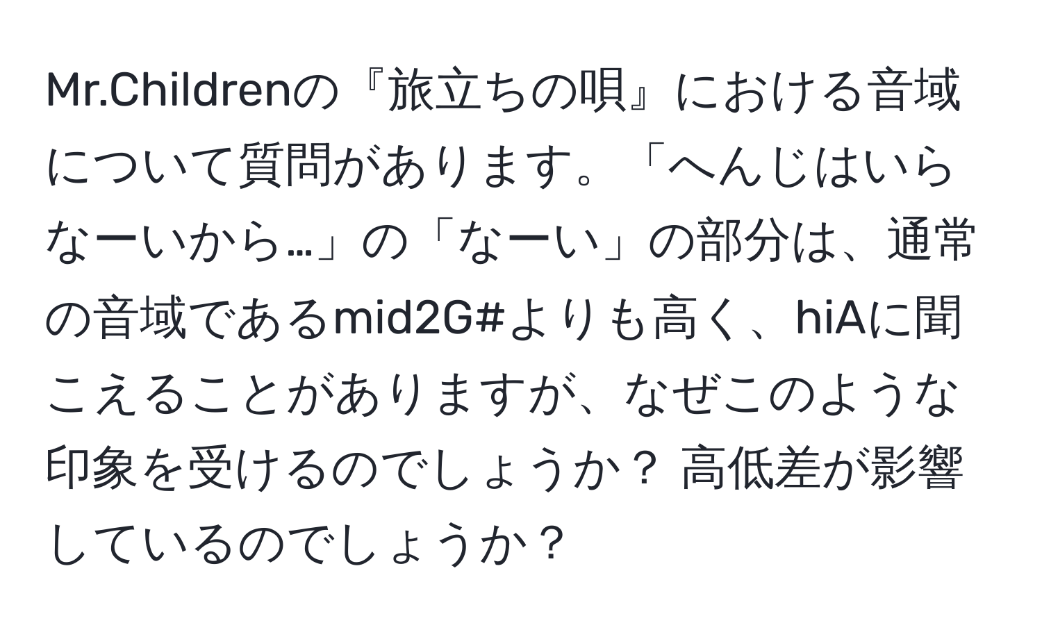 Mr.Childrenの『旅立ちの唄』における音域について質問があります。「へんじはいらなーいから…」の「なーい」の部分は、通常の音域であるmid2G#よりも高く、hiAに聞こえることがありますが、なぜこのような印象を受けるのでしょうか？ 高低差が影響しているのでしょうか？