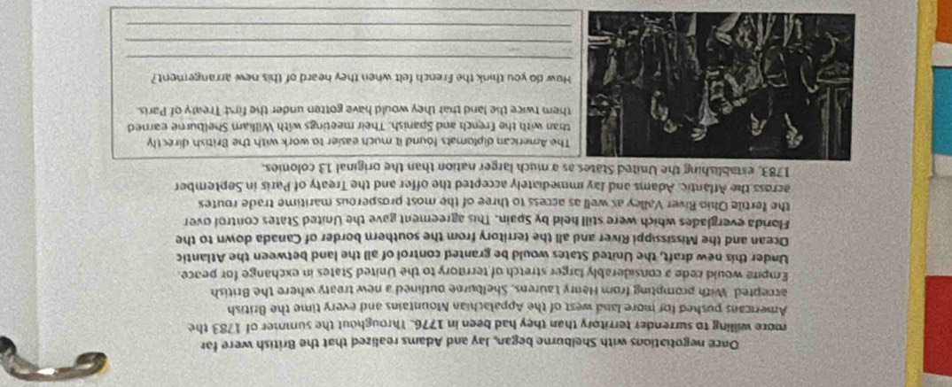 Once negotiations with Shelburne began, Jay and Adams realized that the British were far 
more willing to surrender territory than they had been in 1776. Throughout the summer of 1783 the 
Americans pushed for more land west of the Appalachian Mountains and every time the British 
accepted. With prompting from Henry Laurens. Shelburne outlined a new treaty where the British 
Empire would cede a considerably larger stretch of territory to the United States in exchange for peace. 
Under this new draft, the United States would be granted control of all the land between the Atlantic 
Ocean and the Mississippi River and all the territory from the southern border of Canada down to the 
Florida everglades which were still held by Spain. This agreement gave the United States control over 
the fertile Ohio River Valley as well as access to three of the most prosperous maritime trade routes 
across the Affantic. Adams and ay immediately accepted the offer and the Treaty of Paris in September 
1783, establishing the United States as a much larger nation than the original 13 colonies. 
The American diplomats found it much easier to work with the British directly 
han with the French and Spanish. Their meetings with William Shelburne earned 
hem twice the land that they would have gotten under the first Treaty of Paris 
How do you think the French felt when they heard of this new arrangement? 
_ 
_ 
_
