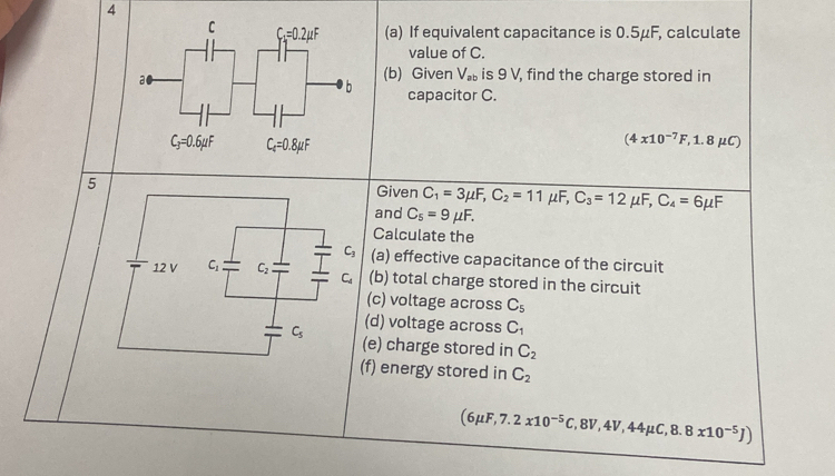 4
(a) If equivalent capacitance is 0.5μF, calculate
value of C.
(b) Given V_ab is 9 V, find the charge stored in
capacitor C.
(4* 10^(-7)F,1.8mu C)
5 Given C_1=3mu F,C_2=11mu F,C_3=12mu F,C_4=6mu F
and C_5=9mu F.
Calculate the
(a) effective capacitance of the circuit
(b) total charge stored in the circuit
(c) voltage across C_5
(d) voltage across C_1
(e) charge stored in C_2
(f) energy stored in C_2
(6mu F,7.2x10^(-5)C,8V,4V,44mu C,8.8x10^(-5)J)