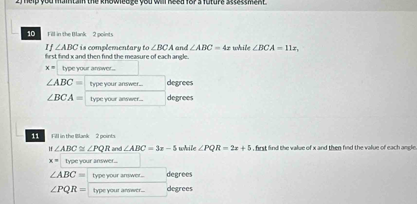 help you maintain the knowledge you will need for a future assessment. 
10 Fill in the Blank 2 points 
If ∠ ABC is complementary to ∠ BCA and ∠ ABC=4x while ∠ BCA=11x, 
first find x and then find the measure of each angle.
x= type your answer...
∠ ABC= type your answer... degrees
∠ BCA= type your answer... degrees 
11 Fill in the Blank 2 points 
If ∠ ABC≌ ∠ PQR and ∠ ABC=3x-5 while ∠ PQR=2x+5 , first find the value of x and then find the value of each angle
x= type your answer...
∠ ABC= type your answer... degrees
∠ PQR= type your answer... degrees