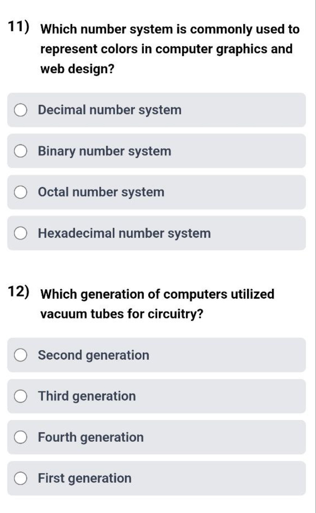 Which number system is commonly used to
represent colors in computer graphics and
web design?
Decimal number system
Binary number system
Octal number system
Hexadecimal number system
12) Which generation of computers utilized
vacuum tubes for circuitry?
Second generation
Third generation
Fourth generation
First generation