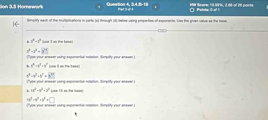 tion 3.5 Homework Question 4, 3.4.B-18 HW Score: 10.99%, 2.86 of 26 points 
Part 3 of 4 > 
Points: 0 of 1 
Simplify each of the multiplications in parts (a) through (d) below using properties of exponents. Use the given value as the base. 
a. 3^6· 3^5 (use 3 as the base)
3^6· 3^5=3^(11)
(Type your answer using exponential notation. Simplify your answer.) 
b. 5^8· 5^2· 5^7 (use 5 as the base)
5^8· 5^2· 5^7=5^(17)
(Type your answer using exponential notation. Simplify your answer.) 
C. 15^2· 5^2· 3^2 (use 15 as the base)
15^2· 5^2· 3^2=□
(Type your answer using exponential notation. Simplify your answer.)