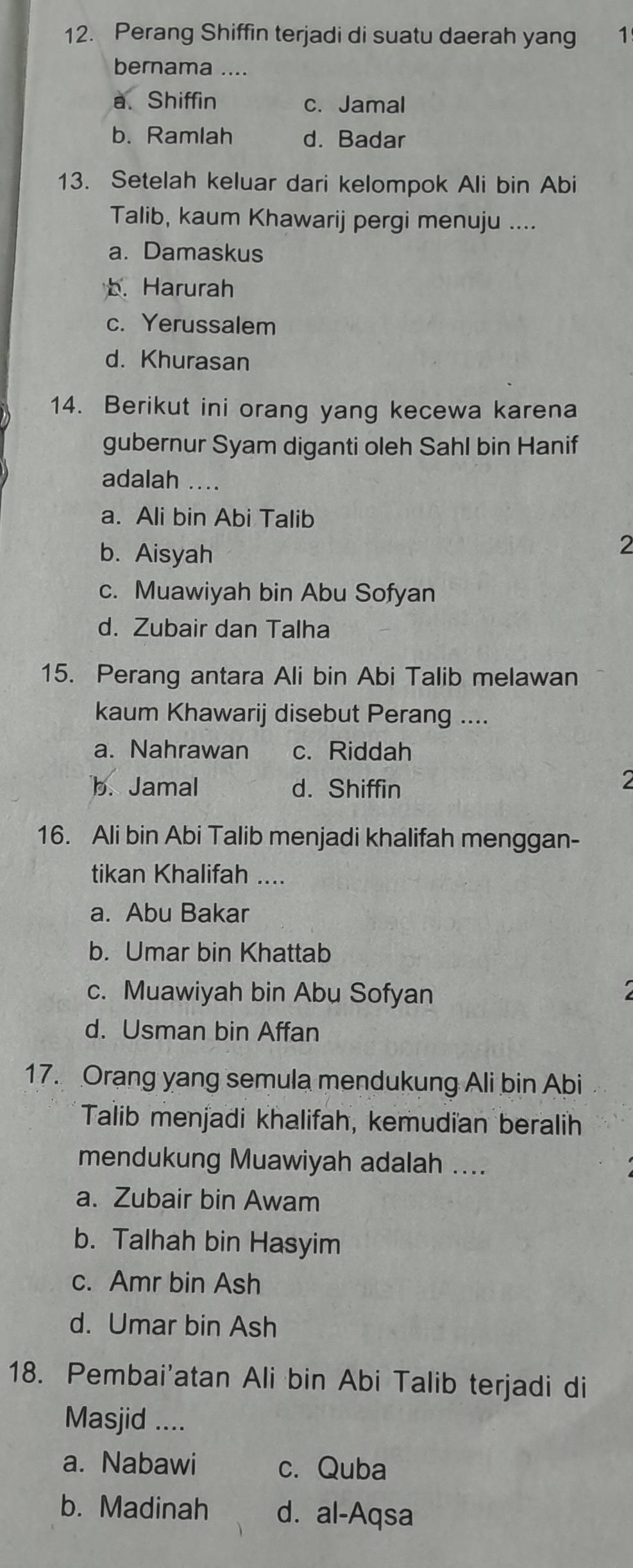 Perang Shiffin terjadi di suatu daerah yang ₹1
bernama ....
a. Shiffin c. Jamal
b. Ramlah d. Badar
13. Setelah keluar dari kelompok Ali bin Abi
Talib, kaum Khawarij pergi menuju ....
a. Damaskus
b. Harurah
c. Yerussalem
d. Khurasan
14. Berikut ini orang yang kecewa karena
gubernur Syam diganti oleh Sahl bin Hanif
adalah ....
a. Ali bin Abi Talib
b. Aisyah
2
c. Muawiyah bin Abu Sofyan
d. Zubair dan Talha
15. Perang antara Ali bin Abi Talib melawan
kaum Khawarij disebut Perang ....
a. Nahrawan c. Riddah
b. Jamal d. Shiffin
2
16. Ali bin Abi Talib menjadi khalifah menggan-
tikan Khalifah ....
a. Abu Bakar
b. Umar bin Khattab
c. Muawiyah bin Abu Sofyan
d. Usman bin Affan
17. Orang yang semula mendukung Ali bin Abi
Talib menjadi khalifah, kemudian beralih
mendukung Muawiyah adalah ....
a. Zubair bin Awam
b. Talhah bin Hasyim
c. Amr bin Ash
d. Umar bin Ash
18. Pembai'atan Ali bin Abi Talib terjadi di
Masjid ....
a. Nabawi c. Quba
b. Madinah d. al-Aqsa