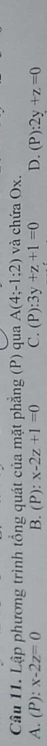 Lập phương trình tổng quát của mặt phăng (P) qua A(4;-1;2) và chứa Ox.
A. (P): x-2z=0 B. (P): x-2z+1=0 C. (P):3y+z+1=0 D. (P):2y+z=0