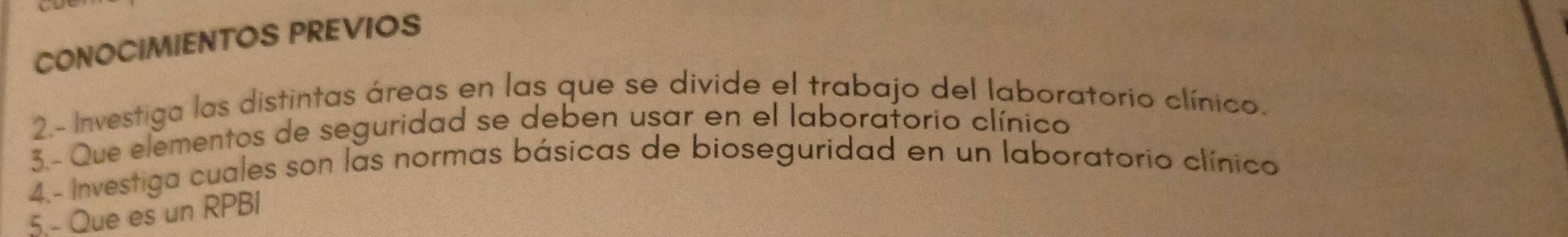 CONOCIMIENTOS PREVIOS 
2.- Investiga las distintas áreas en las que se divide el trabajo del laboratorio clínico. 
3.- Que elementos de seguridad se deben usar en el laboraforio clínico 
4.- Investiga cuales son las normas básicas de bioseguridad en un laboratorio clínico 
5.- Que es un RPBI