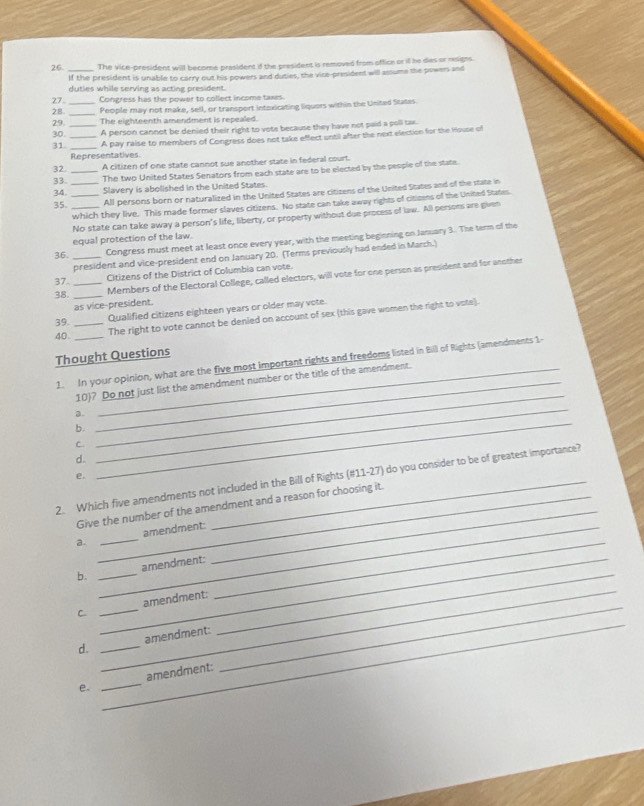 The vice-president will become president if the president is removed from office or if he des or resigns.
If the president is unable to carry out his powers and duties, the vice-president will assume the powers and
duties while serving as acting president.
27 Congress has the power to collect income taxes.
28. __People may not make, sell, or transport intoxicating liquers within the United States.
29._ The eighteenth amendment is repealed.
30. A person cannot be denied their right to vote because they have not paid a poll tax.
31. __A pay raise to members of Congress does not take effect until after the next election for the House of
Representatives
32. _A citizen of one state cannot sue another state in federal court.
34. The two United States Senators from each state are to be elected by the people of the state.
33.
Slavery is abolished in the United States.
35. ___All persons born or naturalized in the United States are citizens of the United States and of the state in
which they live. This made former slaves citizens. No state can take away rights of citizens of the United States.
No state can take away a person's life, liberty, or property without due process of law. All persons are given
equal protection of the law.
36. _Congress must meet at least once every year, with the meeting beginning on Jamary 3. The term of the
president and vice-president end on January 20. (Terms previously had ended in March.)
37._
Citizens of the District of Columbia can vote.
38._
Members of the Electoral College, called electors, will vote for one person as president and for another
as vice-president.
39. Qualified citizens eighteen years or older may vote.
40. __The right to vote cannot be denied on account of sex (this gave women the right to vote).
Thought Questions
1. In your opinion, what are the five most important rights and freedoms listed in Bill of Rights (amendments 1-
10)? Do not just list the amendment number or the title of the amendment.
_
a.
b.
C.
_
d.
_
e.
_
2. Which five amendments not included in the Bill of Rights (#11-27) do you consider to be of greatest importance?
Give the number of the amendment and a reason for choosing it.
_
a. __amendment:
_
_
b. _amendment:
_
_
C _amendment:_
d. _amendment:
e. _amendment: