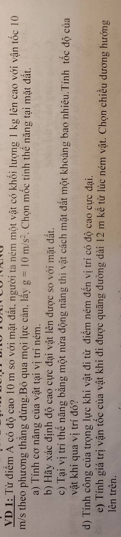 VD 1: Từ điểm A có độ cao 10 m so với mặt đất. người ta ném một vật có khối lượng 1 kg lên cao với vận tốc 10
m/s theo phương thăng đứng.Bỏ qua mọi lực cản, lấy g=10m/s^2 Chọn mốc tính thế năng tại mặt đất. 
a) Tính cơ năng của vật tại vị trí ném. 
b) Hãy xác định độ cao cực đại vật lên được so với mặt đất. 
c) Tại vị trí thế năng bằng một nửa động năng thì vật cách mặt đất một khoảng bao nhiêu.Tính tốc độ của 
vật khi qua vị trí đó? 
d) Tính công của trọng lực khi vật đi từ điểm ném đến vị trí có độ cao cực đại. 
e) Tính giá trị vận tốc của vật khi đi được quãng đường dài 12 m kể từ lúc ném vật. Chọn chiều dương hướng 
lên trên.